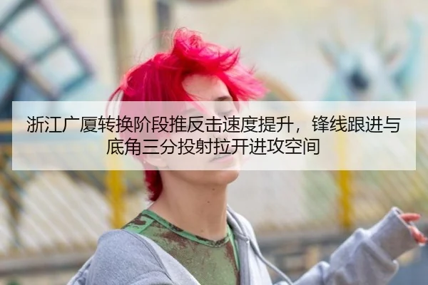 浙江广厦转换阶段推反击速度提升，锋线跟进与底角三分投射拉开进攻空间